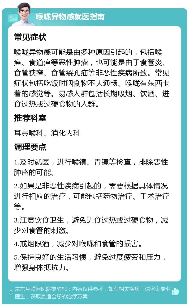 喉咙异物感就医指南 常见症状 喉咙异物感可能是由多种原因引起的，包括喉癌、食道癌等恶性肿瘤，也可能是由于食管炎、食管狭窄、食管裂孔疝等非恶性疾病所致。常见症状包括吃饭时咽食物不大通畅、喉咙有东西卡着的感觉等。易感人群包括长期吸烟、饮酒、进食过热或过硬食物的人群。 推荐科室 耳鼻喉科、消化内科 调理要点 1.及时就医，进行喉镜、胃镜等检查，排除恶性肿瘤的可能。 2.如果是非恶性疾病引起的，需要根据具体情况进行相应的治疗，可能包括药物治疗、手术治疗等。 3.注意饮食卫生，避免进食过热或过硬食物，减少对食管的刺激。 4.戒烟限酒，减少对喉咙和食管的损害。 5.保持良好的生活习惯，避免过度疲劳和压力，增强身体抵抗力。