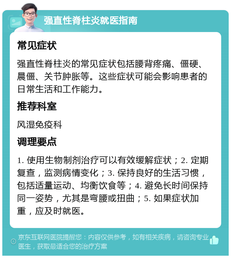 强直性脊柱炎就医指南 常见症状 强直性脊柱炎的常见症状包括腰背疼痛、僵硬、晨僵、关节肿胀等。这些症状可能会影响患者的日常生活和工作能力。 推荐科室 风湿免疫科 调理要点 1. 使用生物制剂治疗可以有效缓解症状；2. 定期复查，监测病情变化；3. 保持良好的生活习惯，包括适量运动、均衡饮食等；4. 避免长时间保持同一姿势，尤其是弯腰或扭曲；5. 如果症状加重，应及时就医。