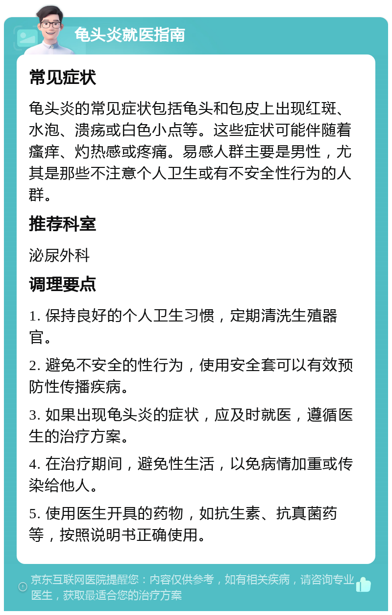 龟头炎就医指南 常见症状 龟头炎的常见症状包括龟头和包皮上出现红斑、水泡、溃疡或白色小点等。这些症状可能伴随着瘙痒、灼热感或疼痛。易感人群主要是男性，尤其是那些不注意个人卫生或有不安全性行为的人群。 推荐科室 泌尿外科 调理要点 1. 保持良好的个人卫生习惯，定期清洗生殖器官。 2. 避免不安全的性行为，使用安全套可以有效预防性传播疾病。 3. 如果出现龟头炎的症状，应及时就医，遵循医生的治疗方案。 4. 在治疗期间，避免性生活，以免病情加重或传染给他人。 5. 使用医生开具的药物，如抗生素、抗真菌药等，按照说明书正确使用。