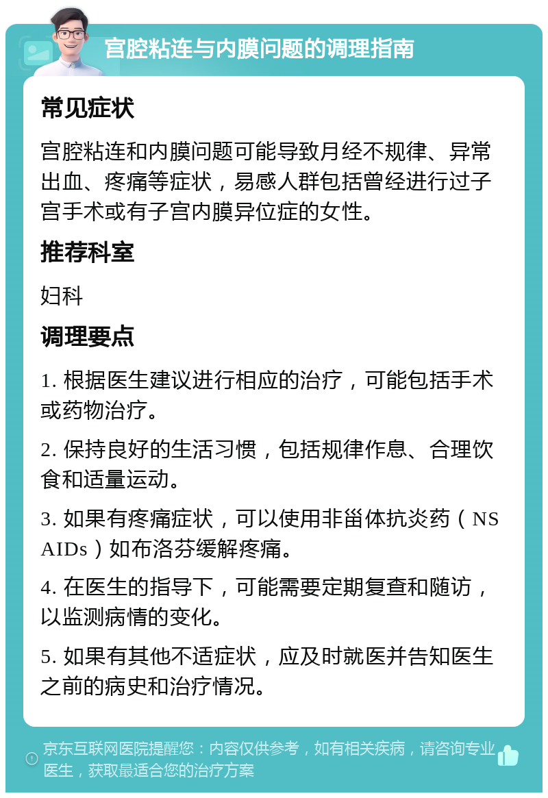 宫腔粘连与内膜问题的调理指南 常见症状 宫腔粘连和内膜问题可能导致月经不规律、异常出血、疼痛等症状，易感人群包括曾经进行过子宫手术或有子宫内膜异位症的女性。 推荐科室 妇科 调理要点 1. 根据医生建议进行相应的治疗，可能包括手术或药物治疗。 2. 保持良好的生活习惯，包括规律作息、合理饮食和适量运动。 3. 如果有疼痛症状，可以使用非甾体抗炎药（NSAIDs）如布洛芬缓解疼痛。 4. 在医生的指导下，可能需要定期复查和随访，以监测病情的变化。 5. 如果有其他不适症状，应及时就医并告知医生之前的病史和治疗情况。