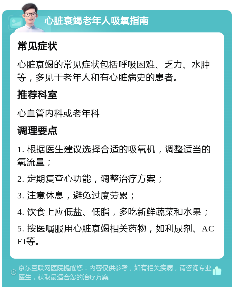 心脏衰竭老年人吸氧指南 常见症状 心脏衰竭的常见症状包括呼吸困难、乏力、水肿等，多见于老年人和有心脏病史的患者。 推荐科室 心血管内科或老年科 调理要点 1. 根据医生建议选择合适的吸氧机，调整适当的氧流量； 2. 定期复查心功能，调整治疗方案； 3. 注意休息，避免过度劳累； 4. 饮食上应低盐、低脂，多吃新鲜蔬菜和水果； 5. 按医嘱服用心脏衰竭相关药物，如利尿剂、ACEI等。