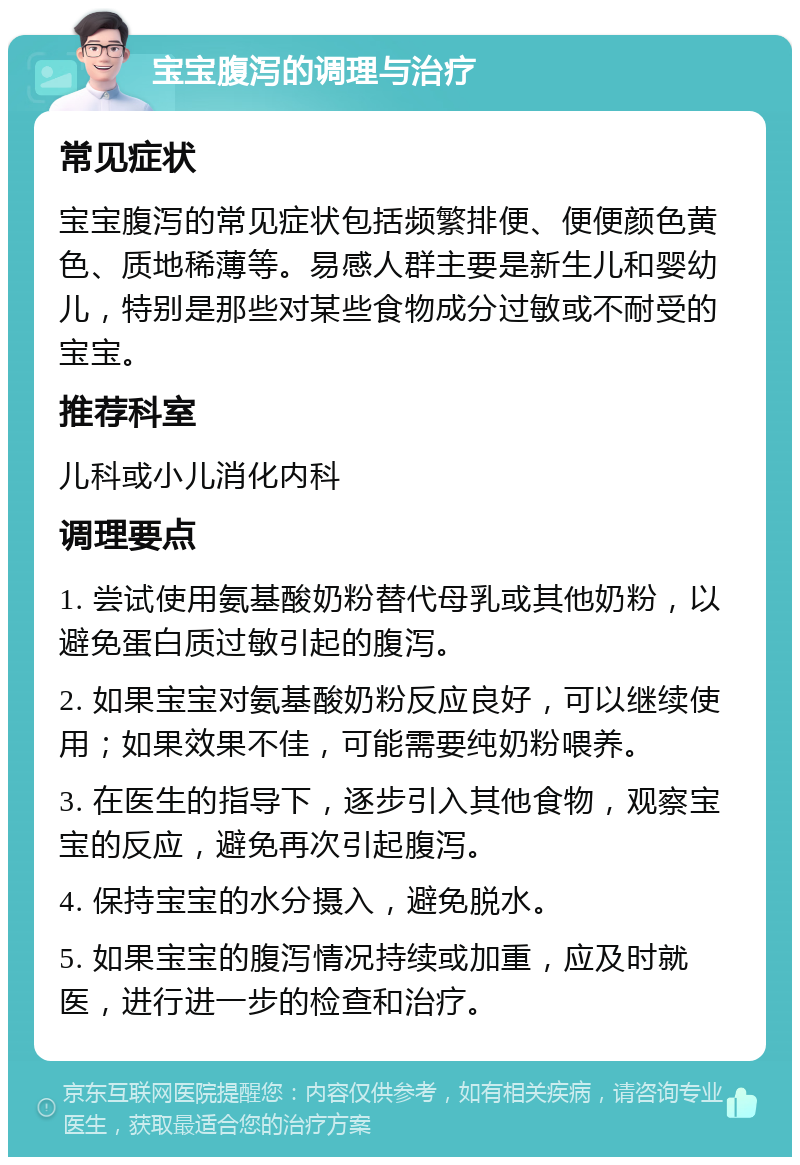 宝宝腹泻的调理与治疗 常见症状 宝宝腹泻的常见症状包括频繁排便、便便颜色黄色、质地稀薄等。易感人群主要是新生儿和婴幼儿，特别是那些对某些食物成分过敏或不耐受的宝宝。 推荐科室 儿科或小儿消化内科 调理要点 1. 尝试使用氨基酸奶粉替代母乳或其他奶粉，以避免蛋白质过敏引起的腹泻。 2. 如果宝宝对氨基酸奶粉反应良好，可以继续使用；如果效果不佳，可能需要纯奶粉喂养。 3. 在医生的指导下，逐步引入其他食物，观察宝宝的反应，避免再次引起腹泻。 4. 保持宝宝的水分摄入，避免脱水。 5. 如果宝宝的腹泻情况持续或加重，应及时就医，进行进一步的检查和治疗。