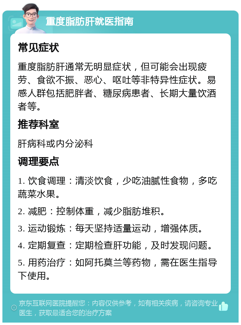 重度脂肪肝就医指南 常见症状 重度脂肪肝通常无明显症状，但可能会出现疲劳、食欲不振、恶心、呕吐等非特异性症状。易感人群包括肥胖者、糖尿病患者、长期大量饮酒者等。 推荐科室 肝病科或内分泌科 调理要点 1. 饮食调理：清淡饮食，少吃油腻性食物，多吃蔬菜水果。 2. 减肥：控制体重，减少脂肪堆积。 3. 运动锻炼：每天坚持适量运动，增强体质。 4. 定期复查：定期检查肝功能，及时发现问题。 5. 用药治疗：如阿托莫兰等药物，需在医生指导下使用。