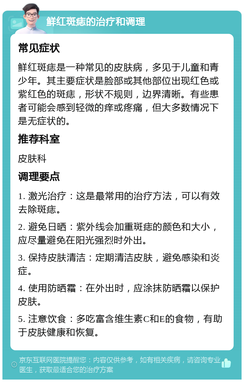 鲜红斑痣的治疗和调理 常见症状 鲜红斑痣是一种常见的皮肤病，多见于儿童和青少年。其主要症状是脸部或其他部位出现红色或紫红色的斑痣，形状不规则，边界清晰。有些患者可能会感到轻微的痒或疼痛，但大多数情况下是无症状的。 推荐科室 皮肤科 调理要点 1. 激光治疗：这是最常用的治疗方法，可以有效去除斑痣。 2. 避免日晒：紫外线会加重斑痣的颜色和大小，应尽量避免在阳光强烈时外出。 3. 保持皮肤清洁：定期清洁皮肤，避免感染和炎症。 4. 使用防晒霜：在外出时，应涂抹防晒霜以保护皮肤。 5. 注意饮食：多吃富含维生素C和E的食物，有助于皮肤健康和恢复。