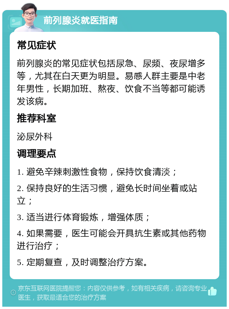 前列腺炎就医指南 常见症状 前列腺炎的常见症状包括尿急、尿频、夜尿增多等，尤其在白天更为明显。易感人群主要是中老年男性，长期加班、熬夜、饮食不当等都可能诱发该病。 推荐科室 泌尿外科 调理要点 1. 避免辛辣刺激性食物，保持饮食清淡； 2. 保持良好的生活习惯，避免长时间坐着或站立； 3. 适当进行体育锻炼，增强体质； 4. 如果需要，医生可能会开具抗生素或其他药物进行治疗； 5. 定期复查，及时调整治疗方案。