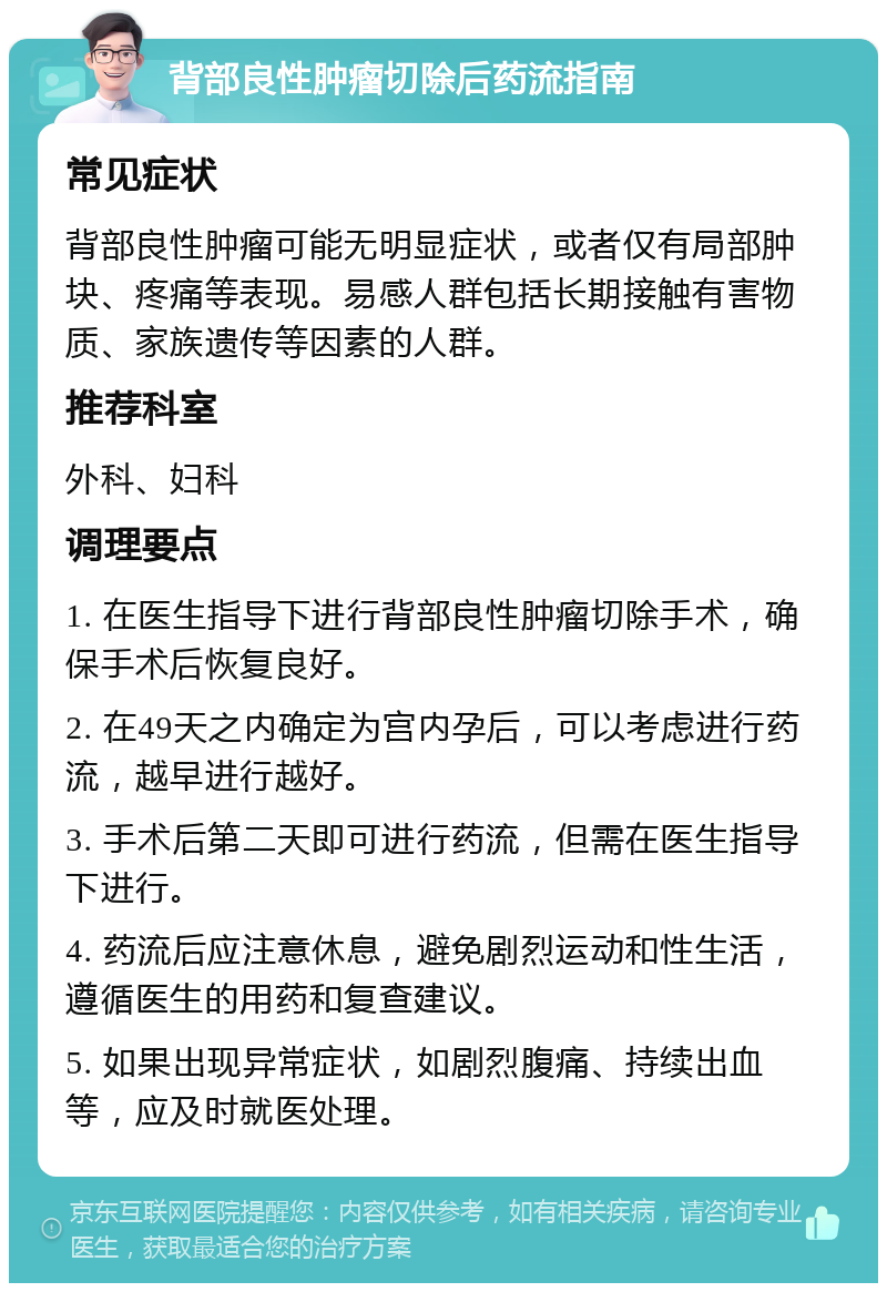 背部良性肿瘤切除后药流指南 常见症状 背部良性肿瘤可能无明显症状，或者仅有局部肿块、疼痛等表现。易感人群包括长期接触有害物质、家族遗传等因素的人群。 推荐科室 外科、妇科 调理要点 1. 在医生指导下进行背部良性肿瘤切除手术，确保手术后恢复良好。 2. 在49天之内确定为宫内孕后，可以考虑进行药流，越早进行越好。 3. 手术后第二天即可进行药流，但需在医生指导下进行。 4. 药流后应注意休息，避免剧烈运动和性生活，遵循医生的用药和复查建议。 5. 如果出现异常症状，如剧烈腹痛、持续出血等，应及时就医处理。