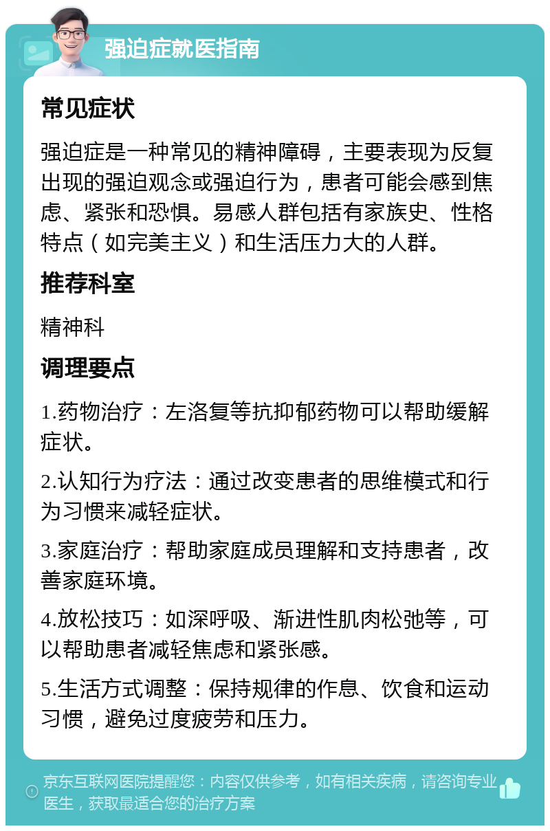 强迫症就医指南 常见症状 强迫症是一种常见的精神障碍，主要表现为反复出现的强迫观念或强迫行为，患者可能会感到焦虑、紧张和恐惧。易感人群包括有家族史、性格特点（如完美主义）和生活压力大的人群。 推荐科室 精神科 调理要点 1.药物治疗：左洛复等抗抑郁药物可以帮助缓解症状。 2.认知行为疗法：通过改变患者的思维模式和行为习惯来减轻症状。 3.家庭治疗：帮助家庭成员理解和支持患者，改善家庭环境。 4.放松技巧：如深呼吸、渐进性肌肉松弛等，可以帮助患者减轻焦虑和紧张感。 5.生活方式调整：保持规律的作息、饮食和运动习惯，避免过度疲劳和压力。