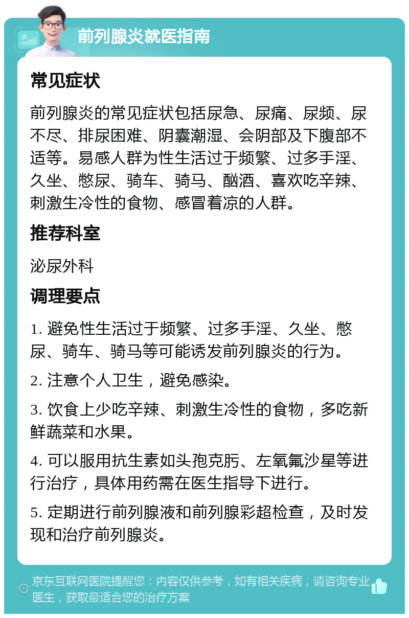 前列腺炎就医指南 常见症状 前列腺炎的常见症状包括尿急、尿痛、尿频、尿不尽、排尿困难、阴囊潮湿、会阴部及下腹部不适等。易感人群为性生活过于频繁、过多手淫、久坐、憋尿、骑车、骑马、酗酒、喜欢吃辛辣、刺激生冷性的食物、感冒着凉的人群。 推荐科室 泌尿外科 调理要点 1. 避免性生活过于频繁、过多手淫、久坐、憋尿、骑车、骑马等可能诱发前列腺炎的行为。 2. 注意个人卫生，避免感染。 3. 饮食上少吃辛辣、刺激生冷性的食物，多吃新鲜蔬菜和水果。 4. 可以服用抗生素如头孢克肟、左氧氟沙星等进行治疗，具体用药需在医生指导下进行。 5. 定期进行前列腺液和前列腺彩超检查，及时发现和治疗前列腺炎。