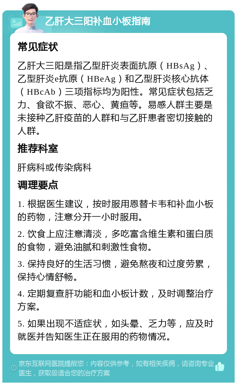 乙肝大三阳补血小板指南 常见症状 乙肝大三阳是指乙型肝炎表面抗原(HBsAg)、乙型肝炎e抗原(HBeAg)和乙型肝炎核心抗体(HBcAb)三项指标均为阳性。常见症状包括乏力、食欲不振、恶心、黄疸等。易感人群主要是未接种乙肝疫苗的人群和与乙肝患者密切接触的人群。 推荐科室 肝病科或传染病科 调理要点 1. 根据医生建议,按时服用恩替卡韦和补血小板的药物,注意分开一小时服用。 2. 饮食上应注意清淡,多吃富含维生素和蛋白质的食物,避免油腻和刺激性食物。 3. 保持良好的生活习惯,避免熬夜和过度劳累,保持心情舒畅。 4. 定期复查肝功能和血小板计数,及时调整治疗方案。 5. 如果出现不适症状,如头晕、乏力等,应及时就医并告知医生正在服用的药物情况。