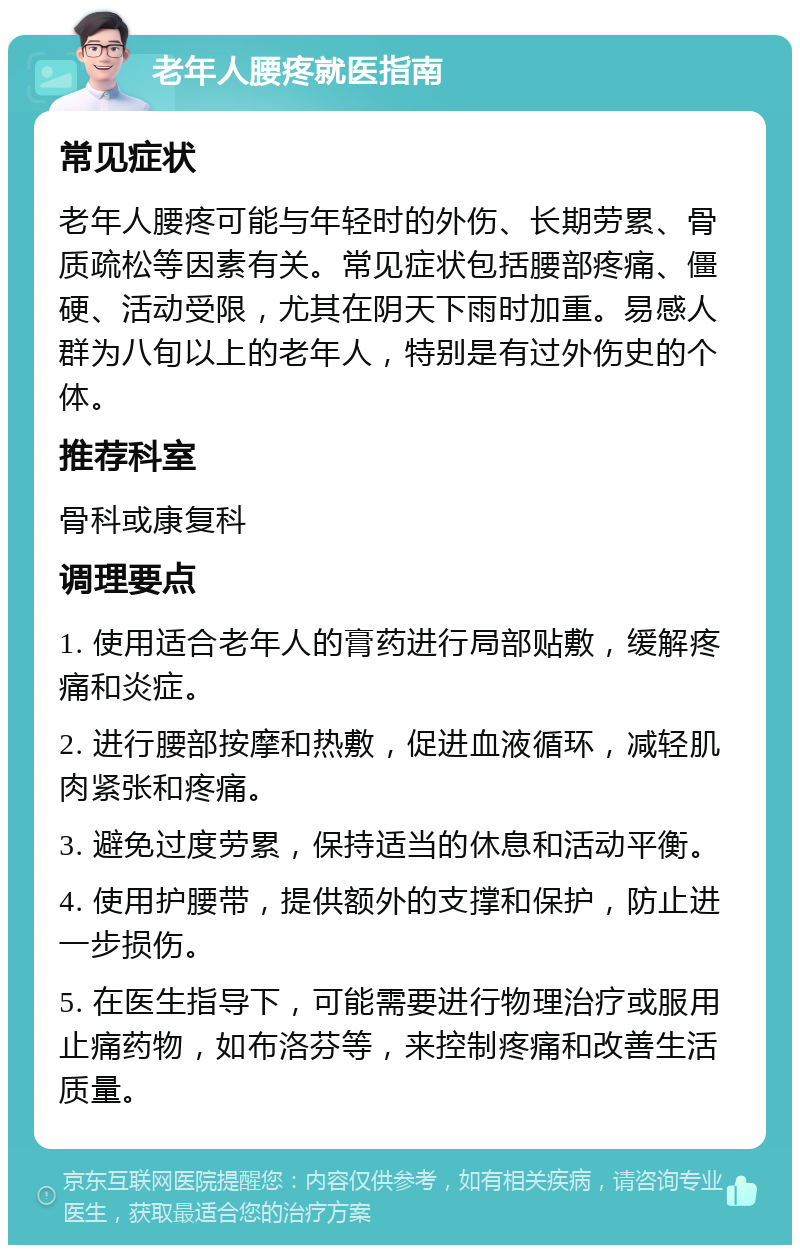 老年人腰疼就医指南 常见症状 老年人腰疼可能与年轻时的外伤、长期劳累、骨质疏松等因素有关。常见症状包括腰部疼痛、僵硬、活动受限，尤其在阴天下雨时加重。易感人群为八旬以上的老年人，特别是有过外伤史的个体。 推荐科室 骨科或康复科 调理要点 1. 使用适合老年人的膏药进行局部贴敷，缓解疼痛和炎症。 2. 进行腰部按摩和热敷，促进血液循环，减轻肌肉紧张和疼痛。 3. 避免过度劳累，保持适当的休息和活动平衡。 4. 使用护腰带，提供额外的支撑和保护，防止进一步损伤。 5. 在医生指导下，可能需要进行物理治疗或服用止痛药物，如布洛芬等，来控制疼痛和改善生活质量。