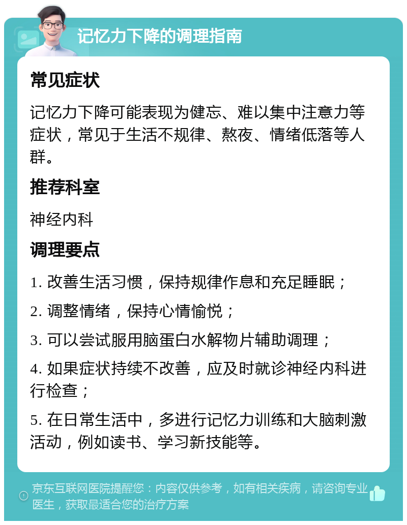 记忆力下降的调理指南 常见症状 记忆力下降可能表现为健忘、难以集中注意力等症状，常见于生活不规律、熬夜、情绪低落等人群。 推荐科室 神经内科 调理要点 1. 改善生活习惯，保持规律作息和充足睡眠； 2. 调整情绪，保持心情愉悦； 3. 可以尝试服用脑蛋白水解物片辅助调理； 4. 如果症状持续不改善，应及时就诊神经内科进行检查； 5. 在日常生活中，多进行记忆力训练和大脑刺激活动，例如读书、学习新技能等。