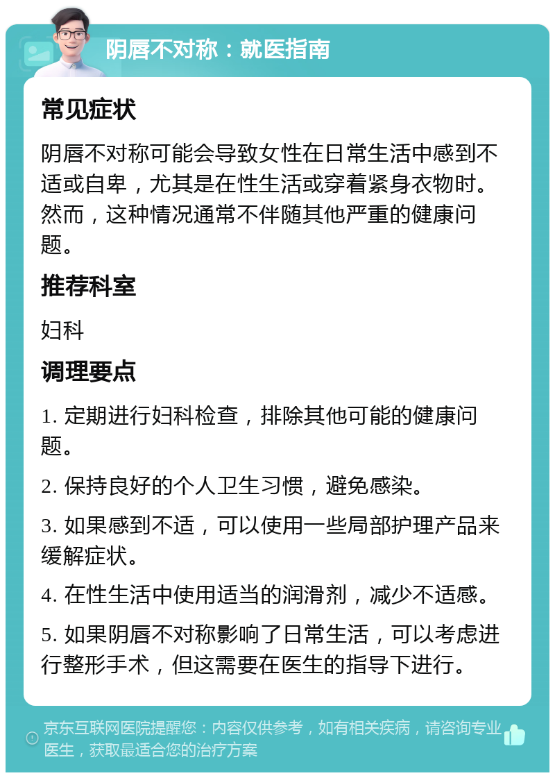 阴唇不对称：就医指南 常见症状 阴唇不对称可能会导致女性在日常生活中感到不适或自卑，尤其是在性生活或穿着紧身衣物时。然而，这种情况通常不伴随其他严重的健康问题。 推荐科室 妇科 调理要点 1. 定期进行妇科检查，排除其他可能的健康问题。 2. 保持良好的个人卫生习惯，避免感染。 3. 如果感到不适，可以使用一些局部护理产品来缓解症状。 4. 在性生活中使用适当的润滑剂，减少不适感。 5. 如果阴唇不对称影响了日常生活，可以考虑进行整形手术，但这需要在医生的指导下进行。