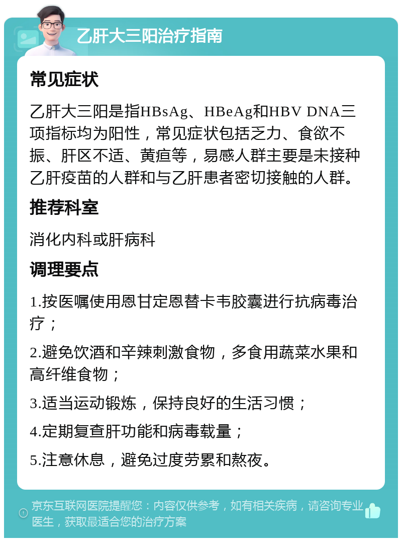 乙肝大三阳治疗指南 常见症状 乙肝大三阳是指HBsAg、HBeAg和HBV DNA三项指标均为阳性，常见症状包括乏力、食欲不振、肝区不适、黄疸等，易感人群主要是未接种乙肝疫苗的人群和与乙肝患者密切接触的人群。 推荐科室 消化内科或肝病科 调理要点 1.按医嘱使用恩甘定恩替卡韦胶囊进行抗病毒治疗； 2.避免饮酒和辛辣刺激食物，多食用蔬菜水果和高纤维食物； 3.适当运动锻炼，保持良好的生活习惯； 4.定期复查肝功能和病毒载量； 5.注意休息，避免过度劳累和熬夜。