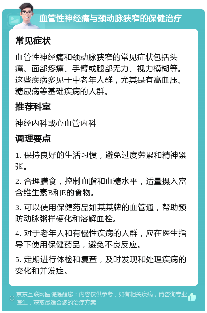 血管性神经痛与颈动脉狭窄的保健治疗 常见症状 血管性神经痛和颈动脉狭窄的常见症状包括头痛、面部疼痛、手臂或腿部无力、视力模糊等。这些疾病多见于中老年人群，尤其是有高血压、糖尿病等基础疾病的人群。 推荐科室 神经内科或心血管内科 调理要点 1. 保持良好的生活习惯，避免过度劳累和精神紧张。 2. 合理膳食，控制血脂和血糖水平，适量摄入富含维生素B和E的食物。 3. 可以使用保健药品如某某牌的血管通，帮助预防动脉粥样硬化和溶解血栓。 4. 对于老年人和有慢性疾病的人群，应在医生指导下使用保健药品，避免不良反应。 5. 定期进行体检和复查，及时发现和处理疾病的变化和并发症。