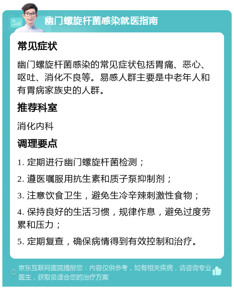 幽门螺旋杆菌感染就医指南 常见症状 幽门螺旋杆菌感染的常见症状包括胃痛、恶心、呕吐、消化不良等。易感人群主要是中老年人和有胃病家族史的人群。 推荐科室 消化内科 调理要点 1. 定期进行幽门螺旋杆菌检测； 2. 遵医嘱服用抗生素和质子泵抑制剂； 3. 注意饮食卫生，避免生冷辛辣刺激性食物； 4. 保持良好的生活习惯，规律作息，避免过度劳累和压力； 5. 定期复查，确保病情得到有效控制和治疗。