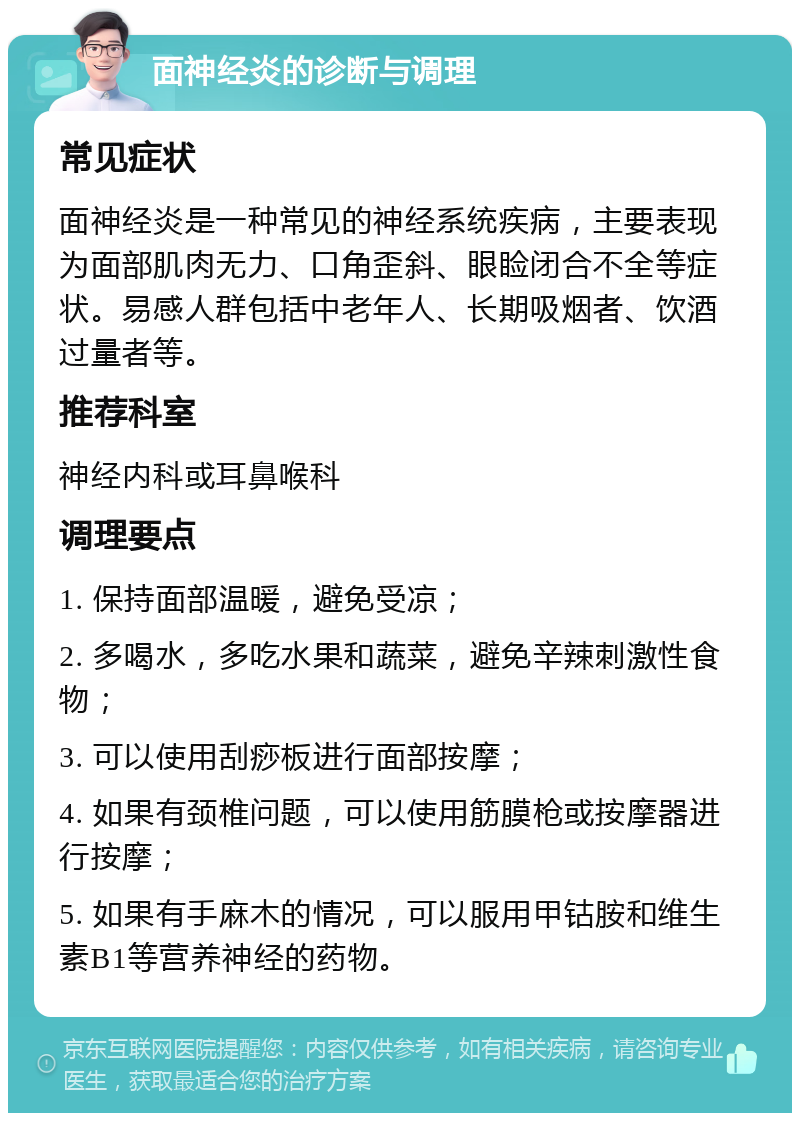 面神经炎的诊断与调理 常见症状 面神经炎是一种常见的神经系统疾病，主要表现为面部肌肉无力、口角歪斜、眼睑闭合不全等症状。易感人群包括中老年人、长期吸烟者、饮酒过量者等。 推荐科室 神经内科或耳鼻喉科 调理要点 1. 保持面部温暖，避免受凉； 2. 多喝水，多吃水果和蔬菜，避免辛辣刺激性食物； 3. 可以使用刮痧板进行面部按摩； 4. 如果有颈椎问题，可以使用筋膜枪或按摩器进行按摩； 5. 如果有手麻木的情况，可以服用甲钴胺和维生素B1等营养神经的药物。