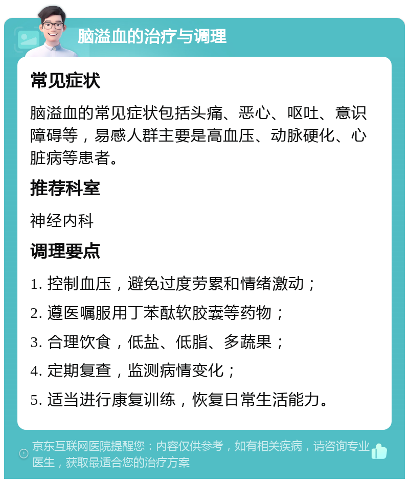 脑溢血的治疗与调理 常见症状 脑溢血的常见症状包括头痛、恶心、呕吐、意识障碍等，易感人群主要是高血压、动脉硬化、心脏病等患者。 推荐科室 神经内科 调理要点 1. 控制血压，避免过度劳累和情绪激动； 2. 遵医嘱服用丁苯酞软胶囊等药物； 3. 合理饮食，低盐、低脂、多蔬果； 4. 定期复查，监测病情变化； 5. 适当进行康复训练，恢复日常生活能力。