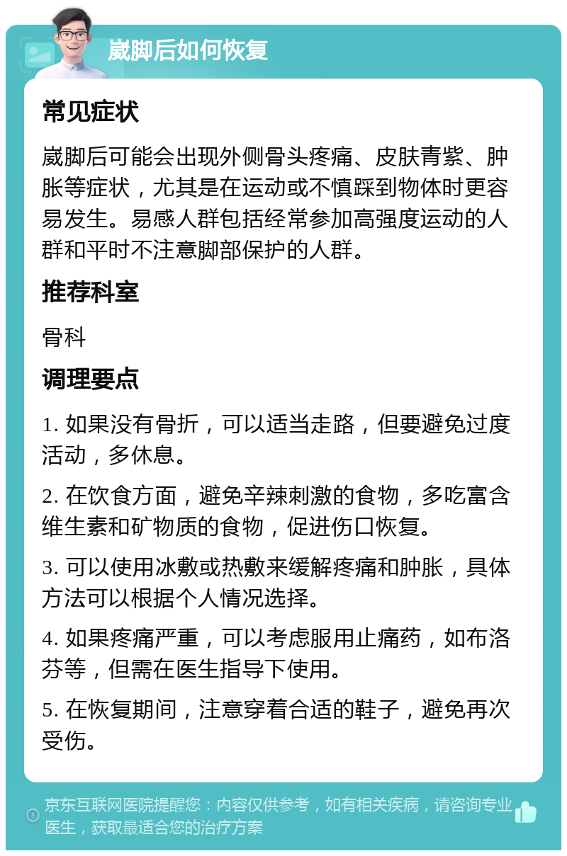 崴脚后如何恢复 常见症状 崴脚后可能会出现外侧骨头疼痛、皮肤青紫、肿胀等症状，尤其是在运动或不慎踩到物体时更容易发生。易感人群包括经常参加高强度运动的人群和平时不注意脚部保护的人群。 推荐科室 骨科 调理要点 1. 如果没有骨折，可以适当走路，但要避免过度活动，多休息。 2. 在饮食方面，避免辛辣刺激的食物，多吃富含维生素和矿物质的食物，促进伤口恢复。 3. 可以使用冰敷或热敷来缓解疼痛和肿胀，具体方法可以根据个人情况选择。 4. 如果疼痛严重，可以考虑服用止痛药，如布洛芬等，但需在医生指导下使用。 5. 在恢复期间，注意穿着合适的鞋子，避免再次受伤。