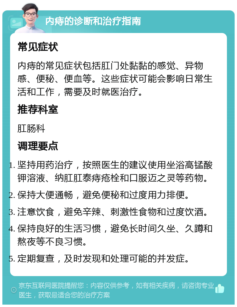 内痔的诊断和治疗指南 常见症状 内痔的常见症状包括肛门处黏黏的感觉、异物感、便秘、便血等。这些症状可能会影响日常生活和工作，需要及时就医治疗。 推荐科室 肛肠科 调理要点 坚持用药治疗，按照医生的建议使用坐浴高锰酸钾溶液、纳肛肛泰痔疮栓和口服迈之灵等药物。 保持大便通畅，避免便秘和过度用力排便。 注意饮食，避免辛辣、刺激性食物和过度饮酒。 保持良好的生活习惯，避免长时间久坐、久蹲和熬夜等不良习惯。 定期复查，及时发现和处理可能的并发症。