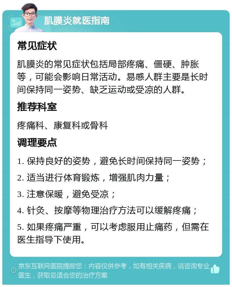 肌膜炎就医指南 常见症状 肌膜炎的常见症状包括局部疼痛、僵硬、肿胀等，可能会影响日常活动。易感人群主要是长时间保持同一姿势、缺乏运动或受凉的人群。 推荐科室 疼痛科、康复科或骨科 调理要点 1. 保持良好的姿势，避免长时间保持同一姿势； 2. 适当进行体育锻炼，增强肌肉力量； 3. 注意保暖，避免受凉； 4. 针灸、按摩等物理治疗方法可以缓解疼痛； 5. 如果疼痛严重，可以考虑服用止痛药，但需在医生指导下使用。