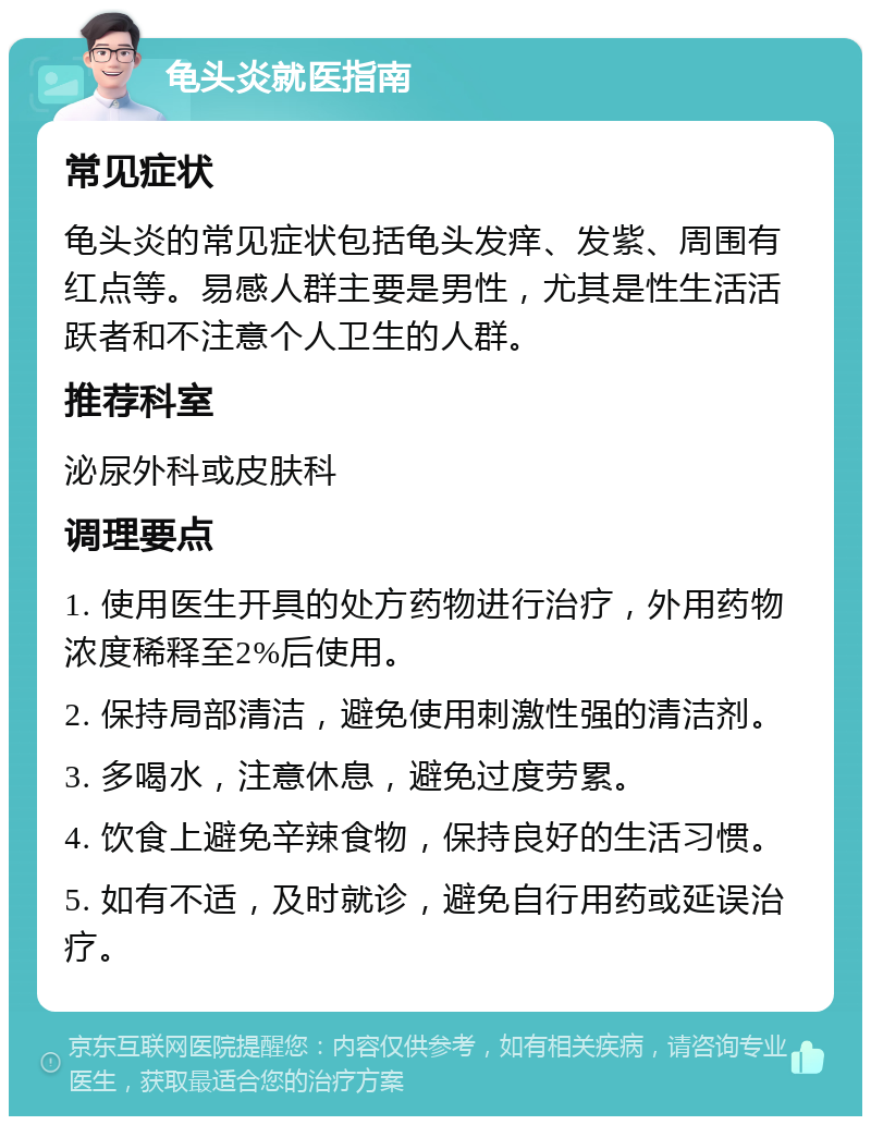 龟头炎就医指南 常见症状 龟头炎的常见症状包括龟头发痒、发紫、周围有红点等。易感人群主要是男性，尤其是性生活活跃者和不注意个人卫生的人群。 推荐科室 泌尿外科或皮肤科 调理要点 1. 使用医生开具的处方药物进行治疗，外用药物浓度稀释至2%后使用。 2. 保持局部清洁，避免使用刺激性强的清洁剂。 3. 多喝水，注意休息，避免过度劳累。 4. 饮食上避免辛辣食物，保持良好的生活习惯。 5. 如有不适，及时就诊，避免自行用药或延误治疗。