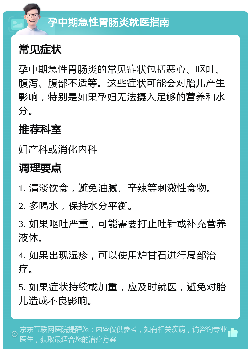 孕中期急性胃肠炎就医指南 常见症状 孕中期急性胃肠炎的常见症状包括恶心、呕吐、腹泻、腹部不适等。这些症状可能会对胎儿产生影响，特别是如果孕妇无法摄入足够的营养和水分。 推荐科室 妇产科或消化内科 调理要点 1. 清淡饮食，避免油腻、辛辣等刺激性食物。 2. 多喝水，保持水分平衡。 3. 如果呕吐严重，可能需要打止吐针或补充营养液体。 4. 如果出现湿疹，可以使用炉甘石进行局部治疗。 5. 如果症状持续或加重，应及时就医，避免对胎儿造成不良影响。