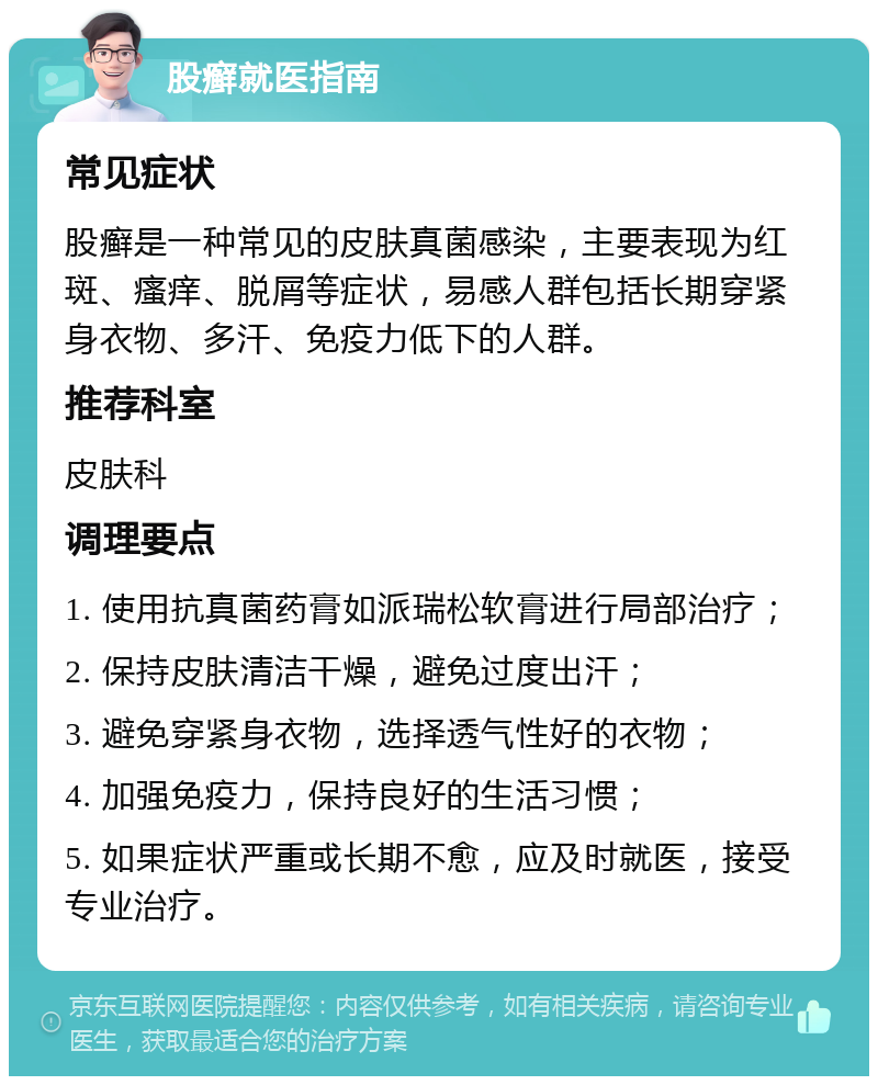 股癣就医指南 常见症状 股癣是一种常见的皮肤真菌感染，主要表现为红斑、瘙痒、脱屑等症状，易感人群包括长期穿紧身衣物、多汗、免疫力低下的人群。 推荐科室 皮肤科 调理要点 1. 使用抗真菌药膏如派瑞松软膏进行局部治疗； 2. 保持皮肤清洁干燥，避免过度出汗； 3. 避免穿紧身衣物，选择透气性好的衣物； 4. 加强免疫力，保持良好的生活习惯； 5. 如果症状严重或长期不愈，应及时就医，接受专业治疗。