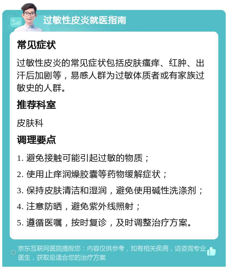 过敏性皮炎就医指南 常见症状 过敏性皮炎的常见症状包括皮肤瘙痒、红肿、出汗后加剧等，易感人群为过敏体质者或有家族过敏史的人群。 推荐科室 皮肤科 调理要点 1. 避免接触可能引起过敏的物质； 2. 使用止痒润燥胶囊等药物缓解症状； 3. 保持皮肤清洁和湿润，避免使用碱性洗涤剂； 4. 注意防晒，避免紫外线照射； 5. 遵循医嘱，按时复诊，及时调整治疗方案。