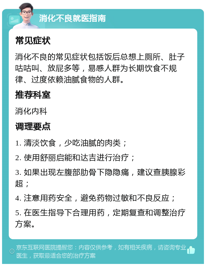 消化不良就医指南 常见症状 消化不良的常见症状包括饭后总想上厕所、肚子咕咕叫、放屁多等，易感人群为长期饮食不规律、过度依赖油腻食物的人群。 推荐科室 消化内科 调理要点 1. 清淡饮食，少吃油腻的肉类； 2. 使用舒丽启能和达吉进行治疗； 3. 如果出现左腹部肋骨下隐隐痛，建议查胰腺彩超； 4. 注意用药安全，避免药物过敏和不良反应； 5. 在医生指导下合理用药，定期复查和调整治疗方案。