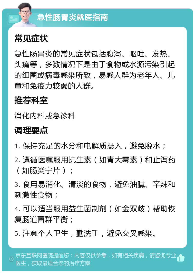 急性肠胃炎就医指南 常见症状 急性肠胃炎的常见症状包括腹泻、呕吐、发热、头痛等，多数情况下是由于食物或水源污染引起的细菌或病毒感染所致，易感人群为老年人、儿童和免疫力较弱的人群。 推荐科室 消化内科或急诊科 调理要点 1. 保持充足的水分和电解质摄入，避免脱水； 2. 遵循医嘱服用抗生素（如青大霉素）和止泻药（如肠炎宁片）； 3. 食用易消化、清淡的食物，避免油腻、辛辣和刺激性食物； 4. 可以适当服用益生菌制剂（如金双歧）帮助恢复肠道菌群平衡； 5. 注意个人卫生，勤洗手，避免交叉感染。