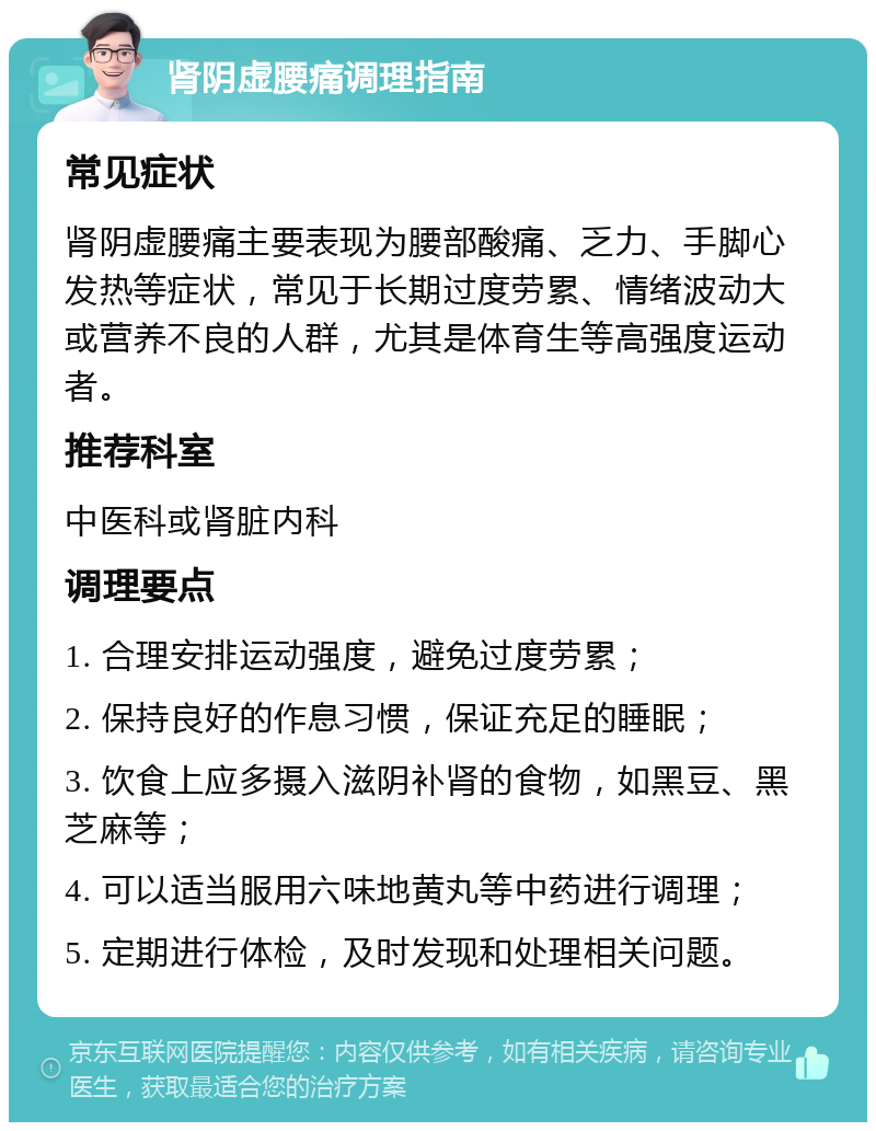 肾阴虚腰痛调理指南 常见症状 肾阴虚腰痛主要表现为腰部酸痛、乏力、手脚心发热等症状，常见于长期过度劳累、情绪波动大或营养不良的人群，尤其是体育生等高强度运动者。 推荐科室 中医科或肾脏内科 调理要点 1. 合理安排运动强度，避免过度劳累； 2. 保持良好的作息习惯，保证充足的睡眠； 3. 饮食上应多摄入滋阴补肾的食物，如黑豆、黑芝麻等； 4. 可以适当服用六味地黄丸等中药进行调理； 5. 定期进行体检，及时发现和处理相关问题。