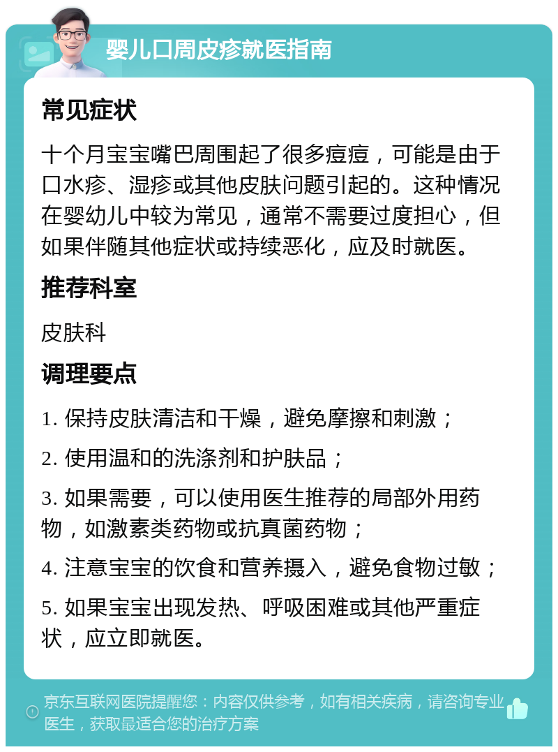 婴儿口周皮疹就医指南 常见症状 十个月宝宝嘴巴周围起了很多痘痘，可能是由于口水疹、湿疹或其他皮肤问题引起的。这种情况在婴幼儿中较为常见，通常不需要过度担心，但如果伴随其他症状或持续恶化，应及时就医。 推荐科室 皮肤科 调理要点 1. 保持皮肤清洁和干燥，避免摩擦和刺激； 2. 使用温和的洗涤剂和护肤品； 3. 如果需要，可以使用医生推荐的局部外用药物，如激素类药物或抗真菌药物； 4. 注意宝宝的饮食和营养摄入，避免食物过敏； 5. 如果宝宝出现发热、呼吸困难或其他严重症状，应立即就医。