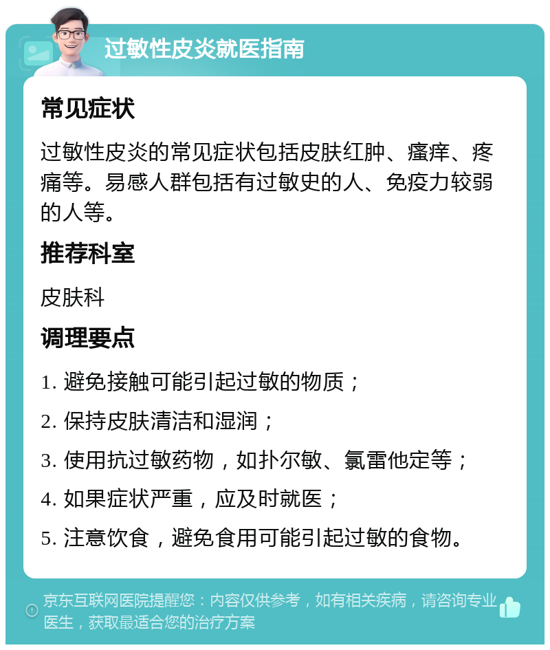 过敏性皮炎就医指南 常见症状 过敏性皮炎的常见症状包括皮肤红肿、瘙痒、疼痛等。易感人群包括有过敏史的人、免疫力较弱的人等。 推荐科室 皮肤科 调理要点 1. 避免接触可能引起过敏的物质； 2. 保持皮肤清洁和湿润； 3. 使用抗过敏药物，如扑尔敏、氯雷他定等； 4. 如果症状严重，应及时就医； 5. 注意饮食，避免食用可能引起过敏的食物。