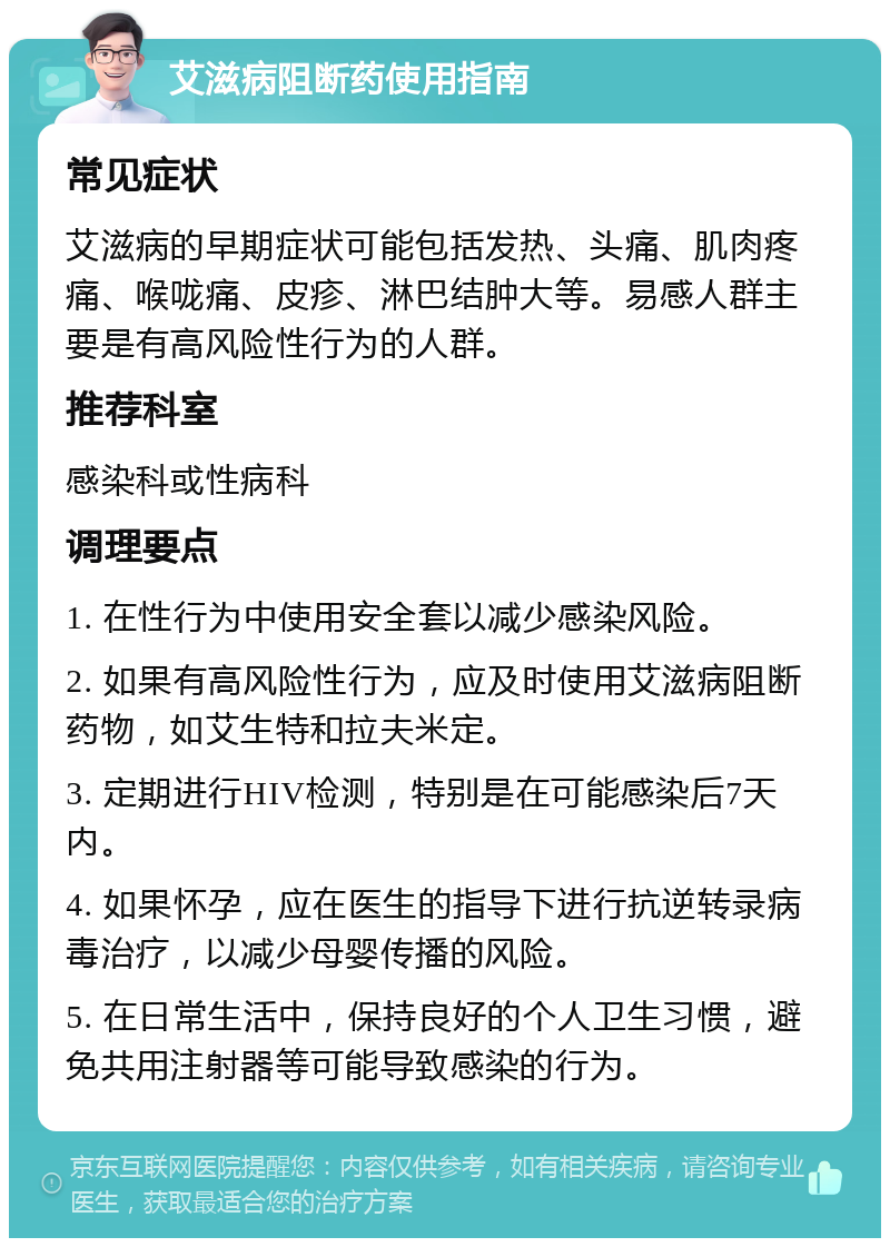 艾滋病阻断药使用指南 常见症状 艾滋病的早期症状可能包括发热、头痛、肌肉疼痛、喉咙痛、皮疹、淋巴结肿大等。易感人群主要是有高风险性行为的人群。 推荐科室 感染科或性病科 调理要点 1. 在性行为中使用安全套以减少感染风险。 2. 如果有高风险性行为，应及时使用艾滋病阻断药物，如艾生特和拉夫米定。 3. 定期进行HIV检测，特别是在可能感染后7天内。 4. 如果怀孕，应在医生的指导下进行抗逆转录病毒治疗，以减少母婴传播的风险。 5. 在日常生活中，保持良好的个人卫生习惯，避免共用注射器等可能导致感染的行为。