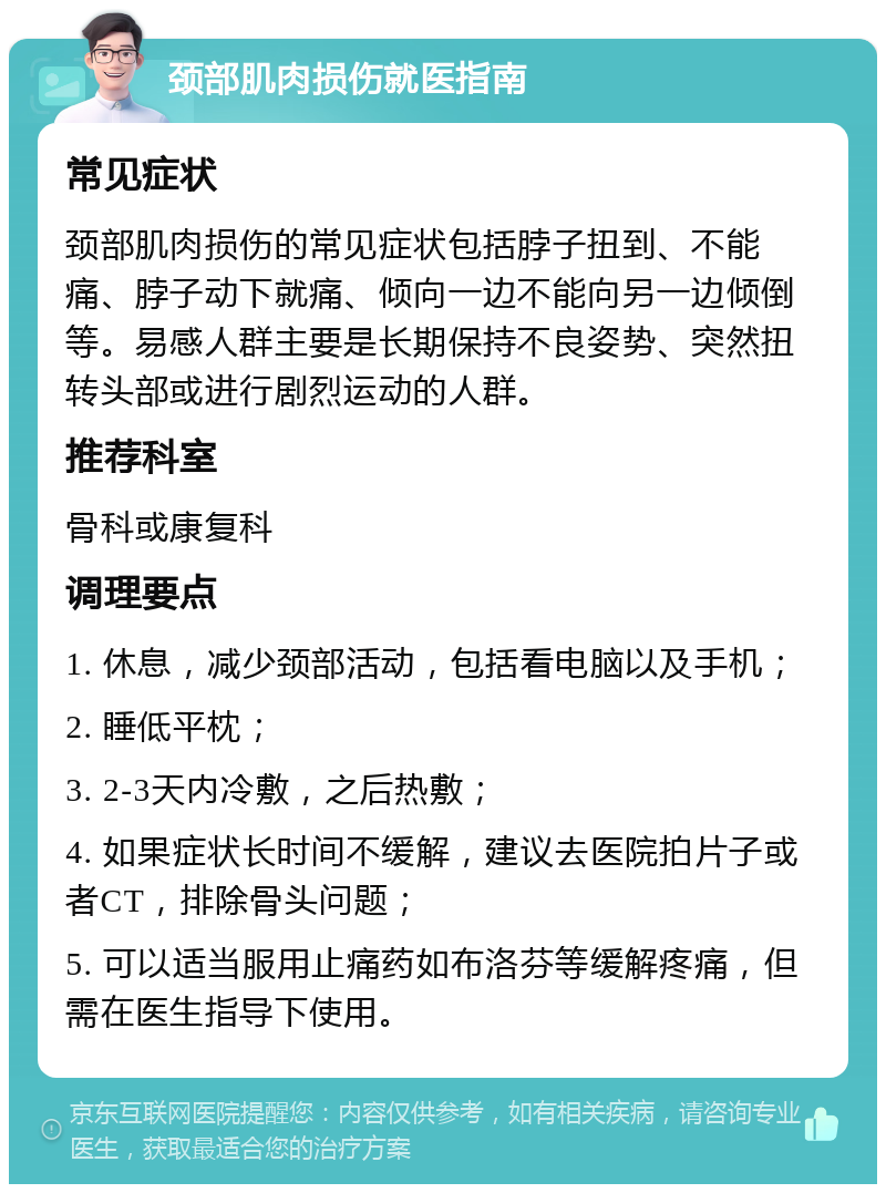 颈部肌肉损伤就医指南 常见症状 颈部肌肉损伤的常见症状包括脖子扭到、不能痛、脖子动下就痛、倾向一边不能向另一边倾倒等。易感人群主要是长期保持不良姿势、突然扭转头部或进行剧烈运动的人群。 推荐科室 骨科或康复科 调理要点 1. 休息，减少颈部活动，包括看电脑以及手机； 2. 睡低平枕； 3. 2-3天内冷敷，之后热敷； 4. 如果症状长时间不缓解，建议去医院拍片子或者CT，排除骨头问题； 5. 可以适当服用止痛药如布洛芬等缓解疼痛，但需在医生指导下使用。