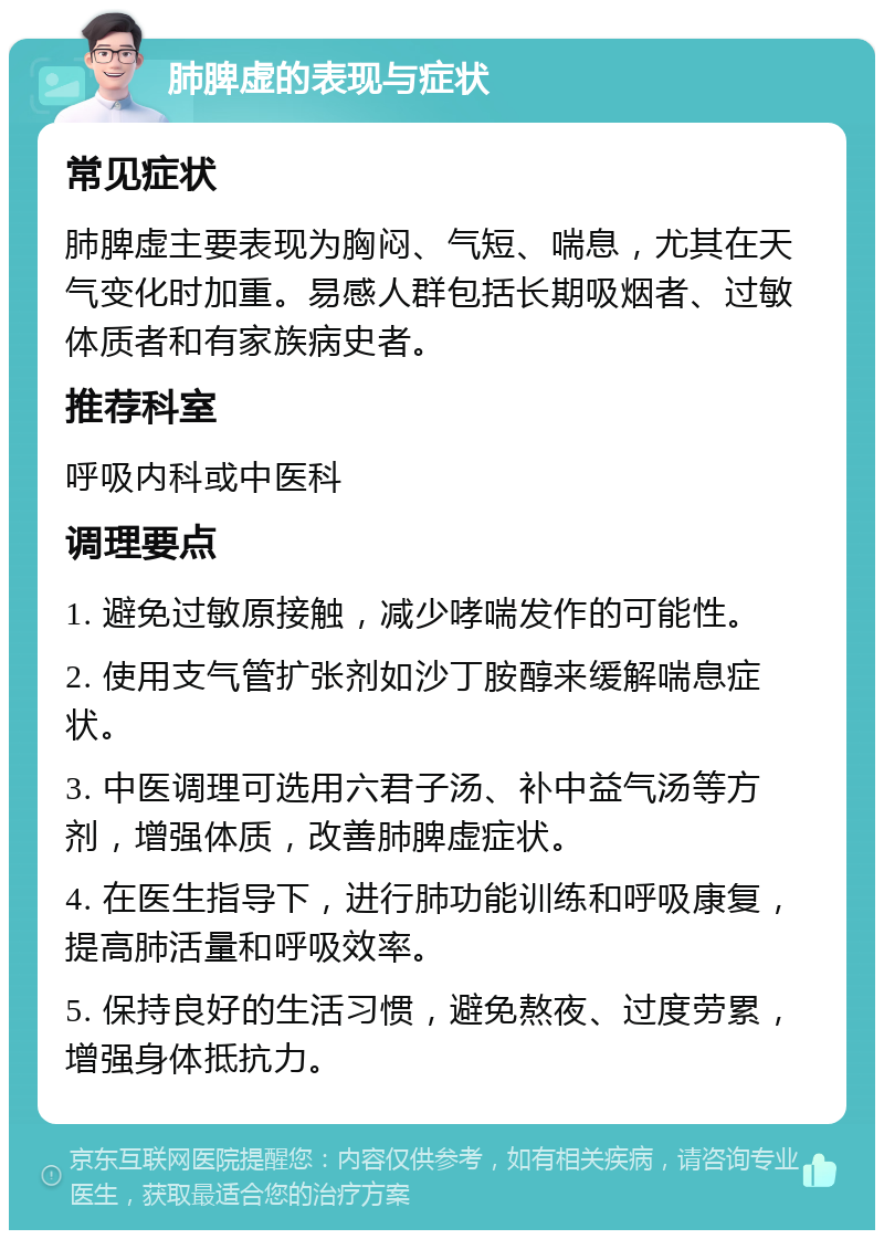 肺脾虚的表现与症状 常见症状 肺脾虚主要表现为胸闷、气短、喘息，尤其在天气变化时加重。易感人群包括长期吸烟者、过敏体质者和有家族病史者。 推荐科室 呼吸内科或中医科 调理要点 1. 避免过敏原接触，减少哮喘发作的可能性。 2. 使用支气管扩张剂如沙丁胺醇来缓解喘息症状。 3. 中医调理可选用六君子汤、补中益气汤等方剂，增强体质，改善肺脾虚症状。 4. 在医生指导下，进行肺功能训练和呼吸康复，提高肺活量和呼吸效率。 5. 保持良好的生活习惯，避免熬夜、过度劳累，增强身体抵抗力。