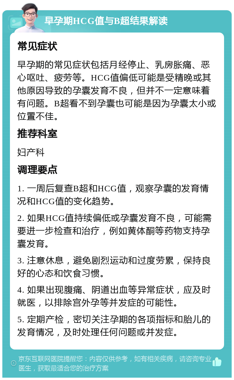 早孕期HCG值与B超结果解读 常见症状 早孕期的常见症状包括月经停止、乳房胀痛、恶心呕吐、疲劳等。HCG值偏低可能是受精晚或其他原因导致的孕囊发育不良，但并不一定意味着有问题。B超看不到孕囊也可能是因为孕囊太小或位置不佳。 推荐科室 妇产科 调理要点 1. 一周后复查B超和HCG值，观察孕囊的发育情况和HCG值的变化趋势。 2. 如果HCG值持续偏低或孕囊发育不良，可能需要进一步检查和治疗，例如黄体酮等药物支持孕囊发育。 3. 注意休息，避免剧烈运动和过度劳累，保持良好的心态和饮食习惯。 4. 如果出现腹痛、阴道出血等异常症状，应及时就医，以排除宫外孕等并发症的可能性。 5. 定期产检，密切关注孕期的各项指标和胎儿的发育情况，及时处理任何问题或并发症。