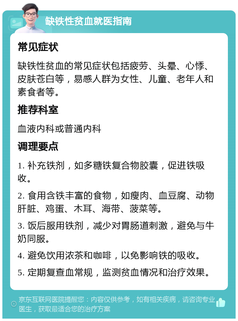 缺铁性贫血就医指南 常见症状 缺铁性贫血的常见症状包括疲劳、头晕、心悸、皮肤苍白等，易感人群为女性、儿童、老年人和素食者等。 推荐科室 血液内科或普通内科 调理要点 1. 补充铁剂，如多糖铁复合物胶囊，促进铁吸收。 2. 食用含铁丰富的食物，如瘦肉、血豆腐、动物肝脏、鸡蛋、木耳、海带、菠菜等。 3. 饭后服用铁剂，减少对胃肠道刺激，避免与牛奶同服。 4. 避免饮用浓茶和咖啡，以免影响铁的吸收。 5. 定期复查血常规，监测贫血情况和治疗效果。