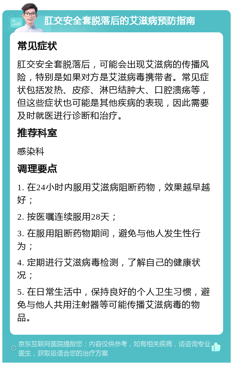 肛交安全套脱落后的艾滋病预防指南 常见症状 肛交安全套脱落后，可能会出现艾滋病的传播风险，特别是如果对方是艾滋病毒携带者。常见症状包括发热、皮疹、淋巴结肿大、口腔溃疡等，但这些症状也可能是其他疾病的表现，因此需要及时就医进行诊断和治疗。 推荐科室 感染科 调理要点 1. 在24小时内服用艾滋病阻断药物，效果越早越好； 2. 按医嘱连续服用28天； 3. 在服用阻断药物期间，避免与他人发生性行为； 4. 定期进行艾滋病毒检测，了解自己的健康状况； 5. 在日常生活中，保持良好的个人卫生习惯，避免与他人共用注射器等可能传播艾滋病毒的物品。