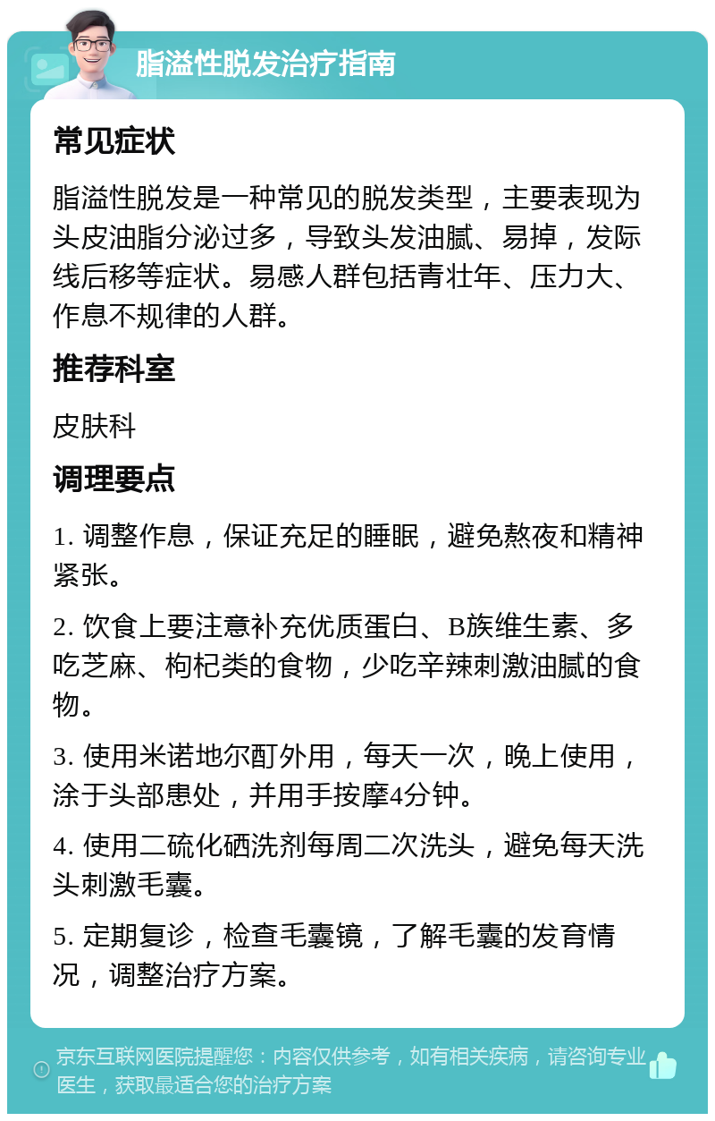 脂溢性脱发治疗指南 常见症状 脂溢性脱发是一种常见的脱发类型，主要表现为头皮油脂分泌过多，导致头发油腻、易掉，发际线后移等症状。易感人群包括青壮年、压力大、作息不规律的人群。 推荐科室 皮肤科 调理要点 1. 调整作息，保证充足的睡眠，避免熬夜和精神紧张。 2. 饮食上要注意补充优质蛋白、B族维生素、多吃芝麻、枸杞类的食物，少吃辛辣刺激油腻的食物。 3. 使用米诺地尔酊外用，每天一次，晚上使用，涂于头部患处，并用手按摩4分钟。 4. 使用二硫化硒洗剂每周二次洗头，避免每天洗头刺激毛囊。 5. 定期复诊，检查毛囊镜，了解毛囊的发育情况，调整治疗方案。