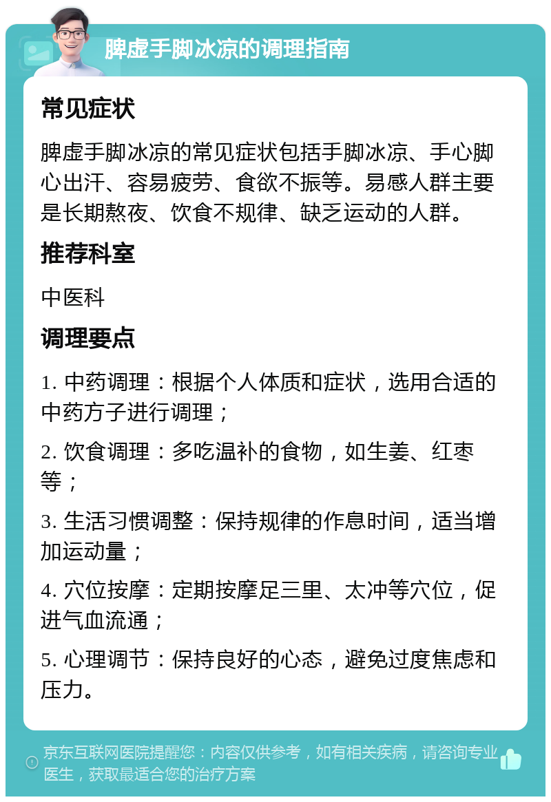 脾虚手脚冰凉的调理指南 常见症状 脾虚手脚冰凉的常见症状包括手脚冰凉、手心脚心出汗、容易疲劳、食欲不振等。易感人群主要是长期熬夜、饮食不规律、缺乏运动的人群。 推荐科室 中医科 调理要点 1. 中药调理：根据个人体质和症状，选用合适的中药方子进行调理； 2. 饮食调理：多吃温补的食物，如生姜、红枣等； 3. 生活习惯调整：保持规律的作息时间，适当增加运动量； 4. 穴位按摩：定期按摩足三里、太冲等穴位，促进气血流通； 5. 心理调节：保持良好的心态，避免过度焦虑和压力。