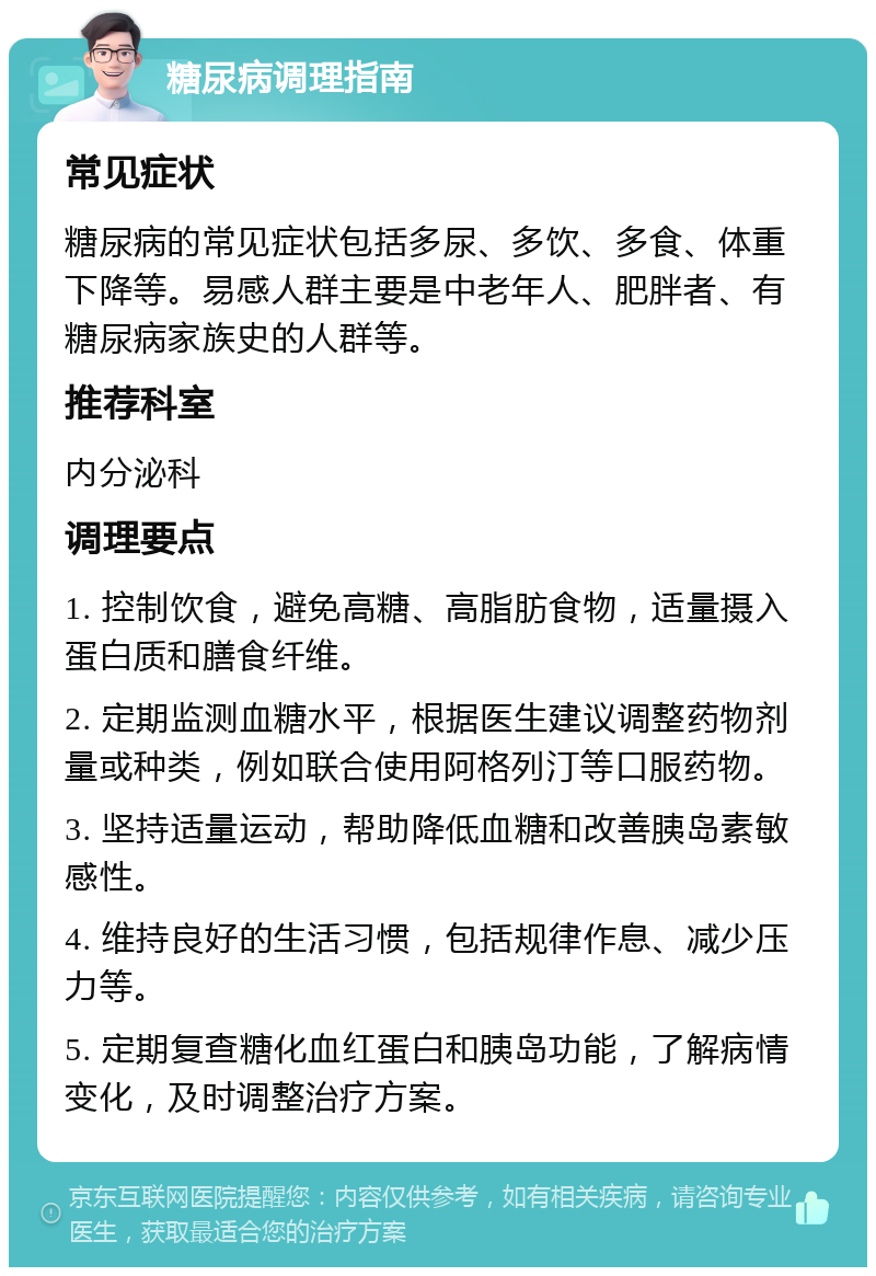 糖尿病调理指南 常见症状 糖尿病的常见症状包括多尿、多饮、多食、体重下降等。易感人群主要是中老年人、肥胖者、有糖尿病家族史的人群等。 推荐科室 内分泌科 调理要点 1. 控制饮食，避免高糖、高脂肪食物，适量摄入蛋白质和膳食纤维。 2. 定期监测血糖水平，根据医生建议调整药物剂量或种类，例如联合使用阿格列汀等口服药物。 3. 坚持适量运动，帮助降低血糖和改善胰岛素敏感性。 4. 维持良好的生活习惯，包括规律作息、减少压力等。 5. 定期复查糖化血红蛋白和胰岛功能，了解病情变化，及时调整治疗方案。