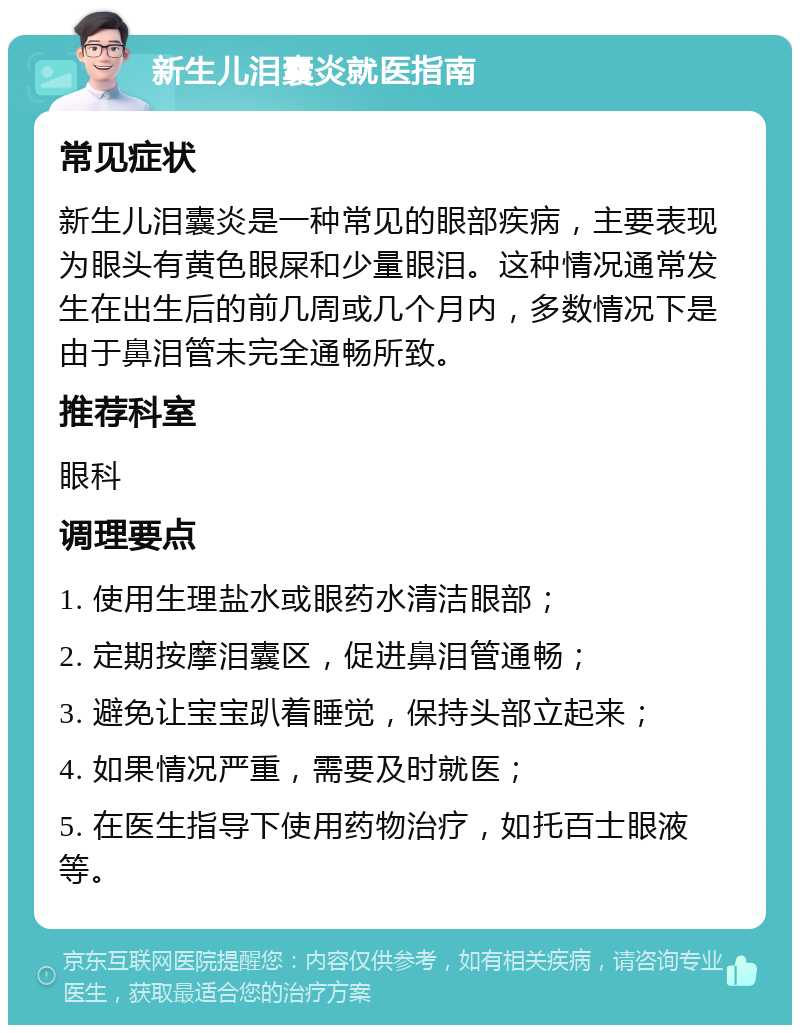 新生儿泪囊炎就医指南 常见症状 新生儿泪囊炎是一种常见的眼部疾病，主要表现为眼头有黄色眼屎和少量眼泪。这种情况通常发生在出生后的前几周或几个月内，多数情况下是由于鼻泪管未完全通畅所致。 推荐科室 眼科 调理要点 1. 使用生理盐水或眼药水清洁眼部； 2. 定期按摩泪囊区，促进鼻泪管通畅； 3. 避免让宝宝趴着睡觉，保持头部立起来； 4. 如果情况严重，需要及时就医； 5. 在医生指导下使用药物治疗，如托百士眼液等。