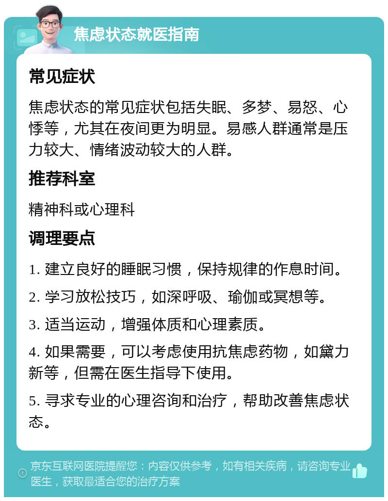 焦虑状态就医指南 常见症状 焦虑状态的常见症状包括失眠、多梦、易怒、心悸等，尤其在夜间更为明显。易感人群通常是压力较大、情绪波动较大的人群。 推荐科室 精神科或心理科 调理要点 1. 建立良好的睡眠习惯，保持规律的作息时间。 2. 学习放松技巧，如深呼吸、瑜伽或冥想等。 3. 适当运动，增强体质和心理素质。 4. 如果需要，可以考虑使用抗焦虑药物，如黛力新等，但需在医生指导下使用。 5. 寻求专业的心理咨询和治疗，帮助改善焦虑状态。