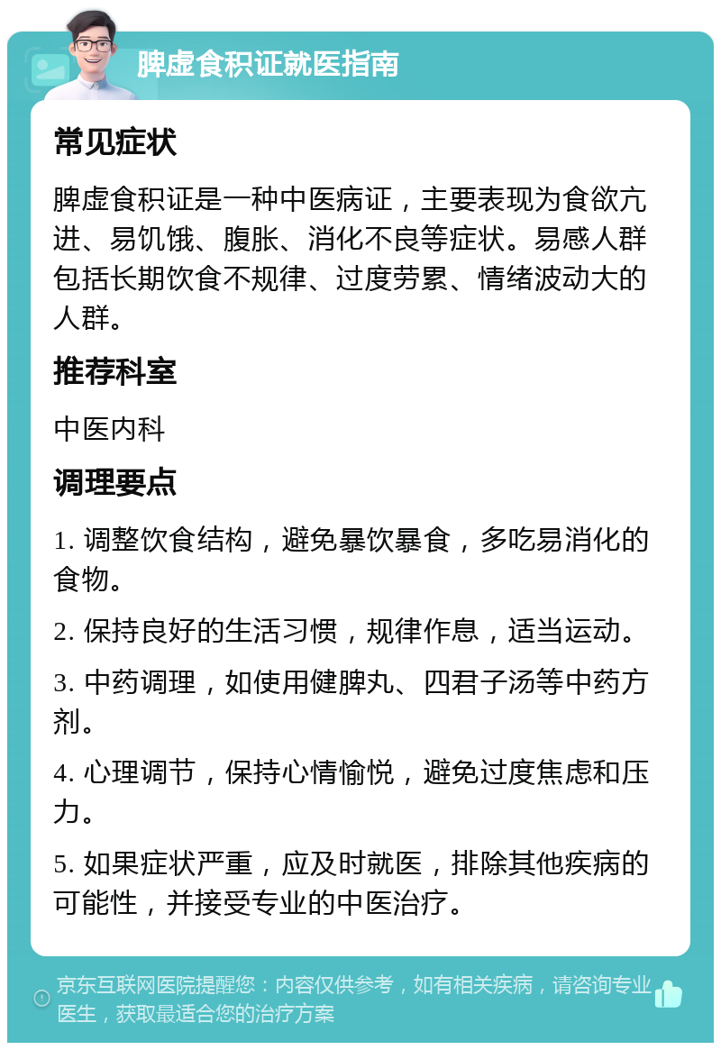 脾虚食积证就医指南 常见症状 脾虚食积证是一种中医病证，主要表现为食欲亢进、易饥饿、腹胀、消化不良等症状。易感人群包括长期饮食不规律、过度劳累、情绪波动大的人群。 推荐科室 中医内科 调理要点 1. 调整饮食结构，避免暴饮暴食，多吃易消化的食物。 2. 保持良好的生活习惯，规律作息，适当运动。 3. 中药调理，如使用健脾丸、四君子汤等中药方剂。 4. 心理调节，保持心情愉悦，避免过度焦虑和压力。 5. 如果症状严重，应及时就医，排除其他疾病的可能性，并接受专业的中医治疗。