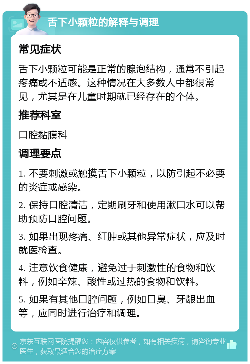 舌下小颗粒的解释与调理 常见症状 舌下小颗粒可能是正常的腺泡结构，通常不引起疼痛或不适感。这种情况在大多数人中都很常见，尤其是在儿童时期就已经存在的个体。 推荐科室 口腔黏膜科 调理要点 1. 不要刺激或触摸舌下小颗粒，以防引起不必要的炎症或感染。 2. 保持口腔清洁，定期刷牙和使用漱口水可以帮助预防口腔问题。 3. 如果出现疼痛、红肿或其他异常症状，应及时就医检查。 4. 注意饮食健康，避免过于刺激性的食物和饮料，例如辛辣、酸性或过热的食物和饮料。 5. 如果有其他口腔问题，例如口臭、牙龈出血等，应同时进行治疗和调理。