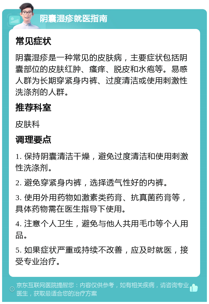 阴囊湿疹就医指南 常见症状 阴囊湿疹是一种常见的皮肤病，主要症状包括阴囊部位的皮肤红肿、瘙痒、脱皮和水疱等。易感人群为长期穿紧身内裤、过度清洁或使用刺激性洗涤剂的人群。 推荐科室 皮肤科 调理要点 1. 保持阴囊清洁干燥，避免过度清洁和使用刺激性洗涤剂。 2. 避免穿紧身内裤，选择透气性好的内裤。 3. 使用外用药物如激素类药膏、抗真菌药膏等，具体药物需在医生指导下使用。 4. 注意个人卫生，避免与他人共用毛巾等个人用品。 5. 如果症状严重或持续不改善，应及时就医，接受专业治疗。