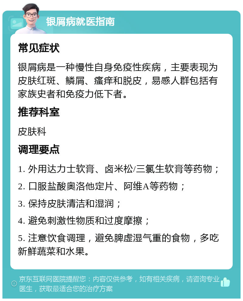 银屑病就医指南 常见症状 银屑病是一种慢性自身免疫性疾病，主要表现为皮肤红斑、鳞屑、瘙痒和脱皮，易感人群包括有家族史者和免疫力低下者。 推荐科室 皮肤科 调理要点 1. 外用达力士软膏、卤米松/三氯生软膏等药物； 2. 口服盐酸奥洛他定片、阿维A等药物； 3. 保持皮肤清洁和湿润； 4. 避免刺激性物质和过度摩擦； 5. 注意饮食调理，避免脾虚湿气重的食物，多吃新鲜蔬菜和水果。