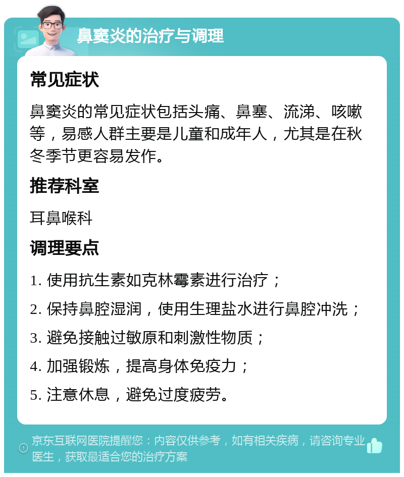 鼻窦炎的治疗与调理 常见症状 鼻窦炎的常见症状包括头痛、鼻塞、流涕、咳嗽等，易感人群主要是儿童和成年人，尤其是在秋冬季节更容易发作。 推荐科室 耳鼻喉科 调理要点 1. 使用抗生素如克林霉素进行治疗； 2. 保持鼻腔湿润，使用生理盐水进行鼻腔冲洗； 3. 避免接触过敏原和刺激性物质； 4. 加强锻炼，提高身体免疫力； 5. 注意休息，避免过度疲劳。