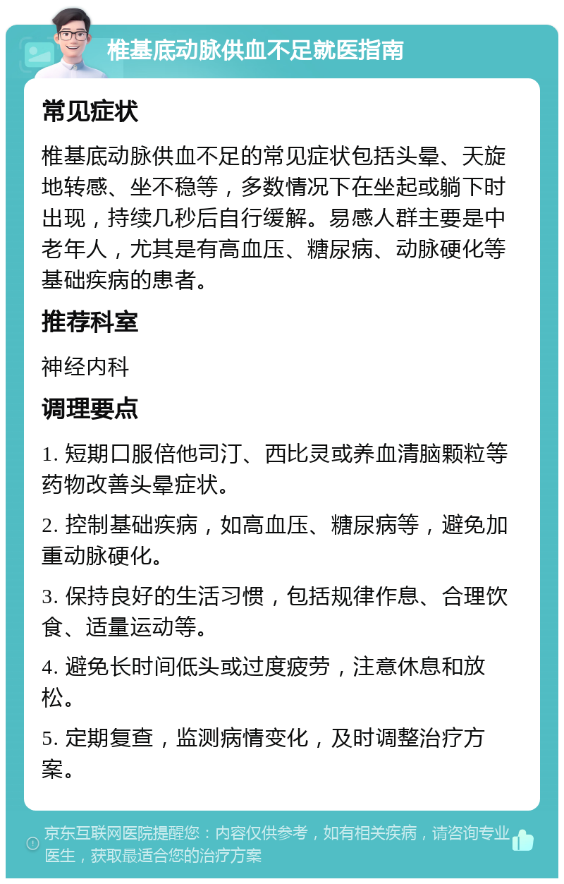 椎基底动脉供血不足就医指南 常见症状 椎基底动脉供血不足的常见症状包括头晕、天旋地转感、坐不稳等，多数情况下在坐起或躺下时出现，持续几秒后自行缓解。易感人群主要是中老年人，尤其是有高血压、糖尿病、动脉硬化等基础疾病的患者。 推荐科室 神经内科 调理要点 1. 短期口服倍他司汀、西比灵或养血清脑颗粒等药物改善头晕症状。 2. 控制基础疾病，如高血压、糖尿病等，避免加重动脉硬化。 3. 保持良好的生活习惯，包括规律作息、合理饮食、适量运动等。 4. 避免长时间低头或过度疲劳，注意休息和放松。 5. 定期复查，监测病情变化，及时调整治疗方案。